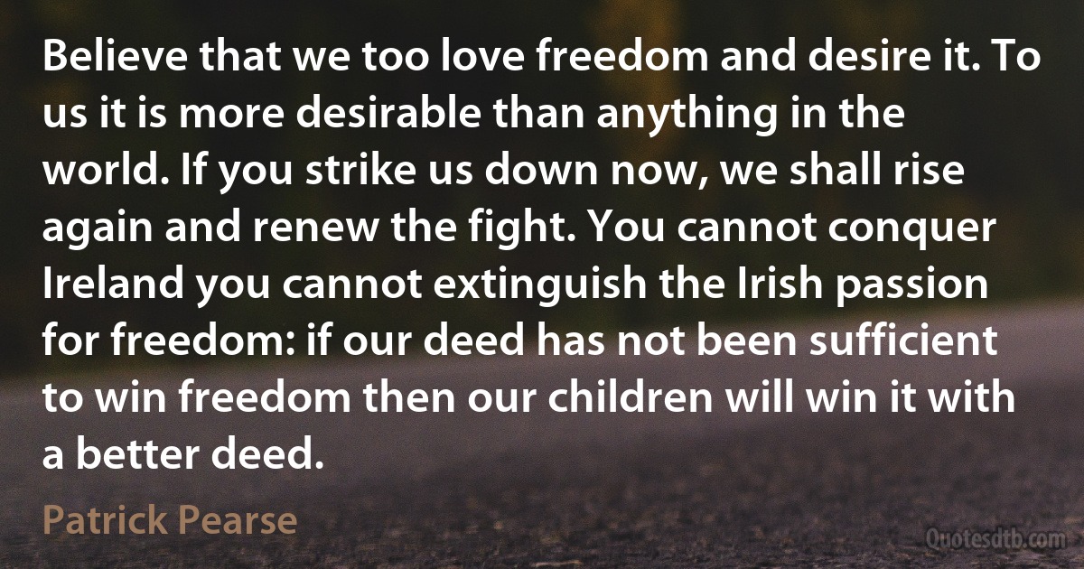 Believe that we too love freedom and desire it. To us it is more desirable than anything in the world. If you strike us down now, we shall rise again and renew the fight. You cannot conquer Ireland you cannot extinguish the Irish passion for freedom: if our deed has not been sufficient to win freedom then our children will win it with a better deed. (Patrick Pearse)