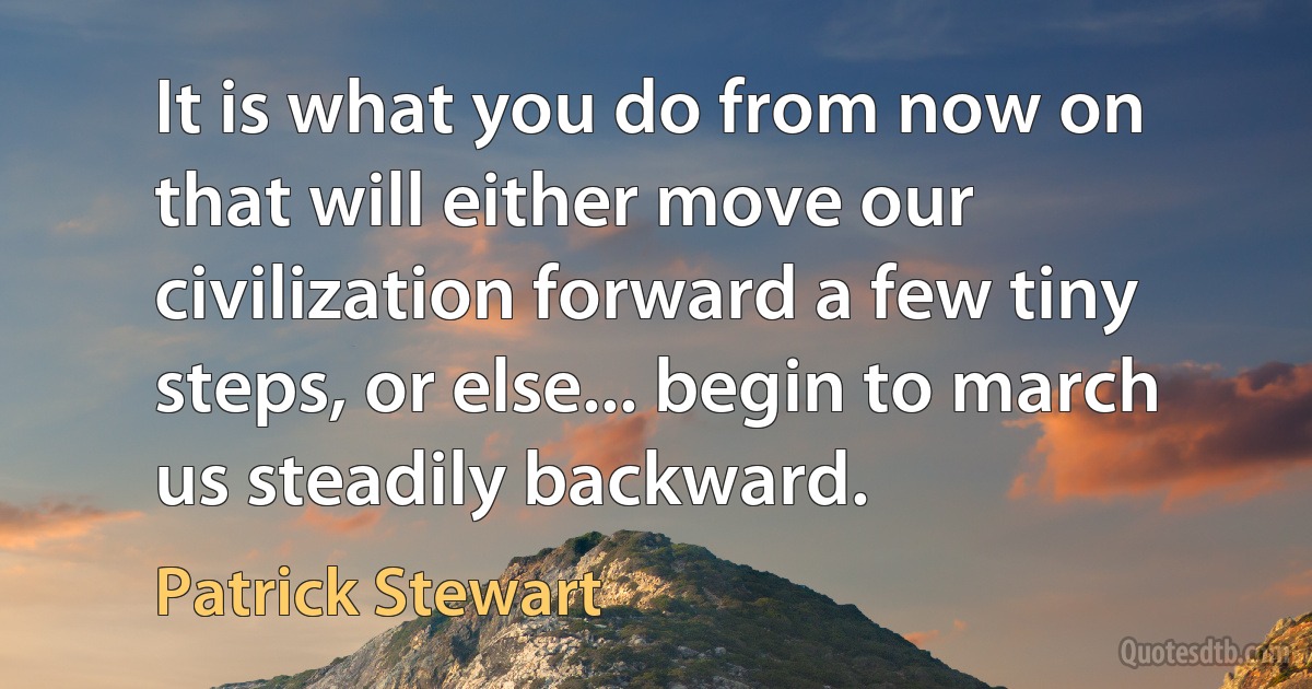 It is what you do from now on that will either move our civilization forward a few tiny steps, or else... begin to march us steadily backward. (Patrick Stewart)