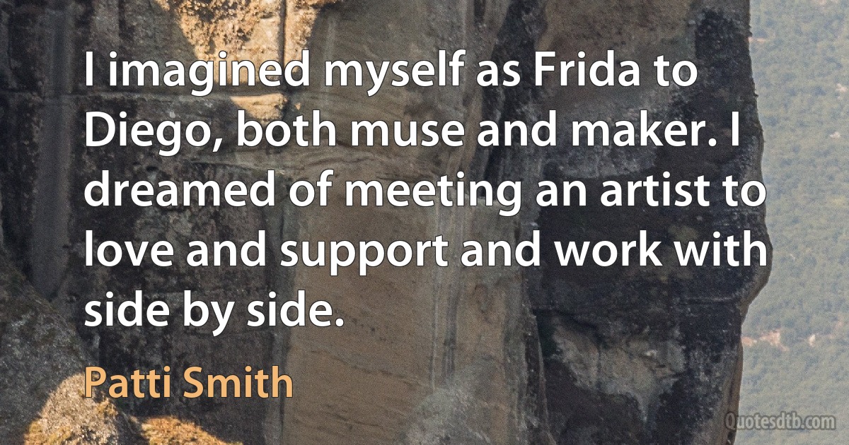 I imagined myself as Frida to Diego, both muse and maker. I dreamed of meeting an artist to love and support and work with side by side. (Patti Smith)