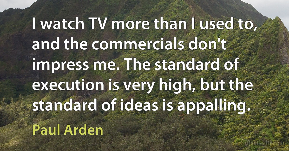 I watch TV more than I used to, and the commercials don't impress me. The standard of execution is very high, but the standard of ideas is appalling. (Paul Arden)