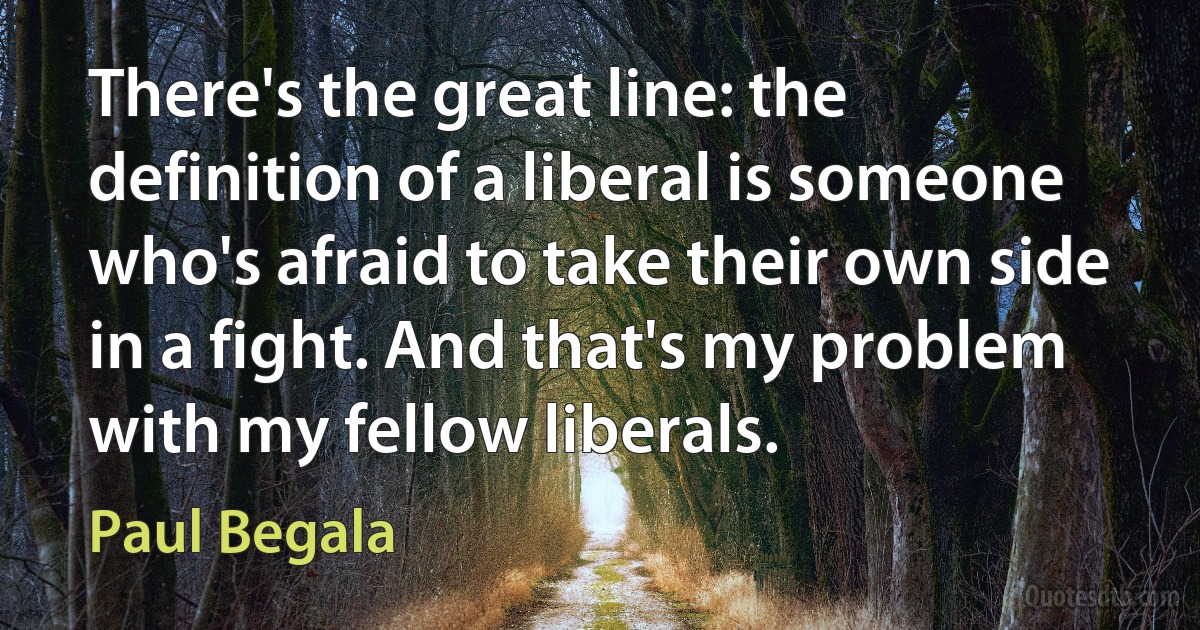 There's the great line: the definition of a liberal is someone who's afraid to take their own side in a fight. And that's my problem with my fellow liberals. (Paul Begala)