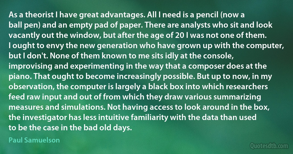 As a theorist I have great advantages. All I need is a pencil (now a ball pen) and an empty pad of paper. There are analysts who sit and look vacantly out the window, but after the age of 20 I was not one of them. I ought to envy the new generation who have grown up with the computer, but I don't. None of them known to me sits idly at the console, improvising and experimenting in the way that a composer does at the piano. That ought to become increasingly possible. But up to now, in my observation, the computer is largely a black box into which researchers feed raw input and out of from which they draw various summarizing measures and simulations. Not having access to look around in the box, the investigator has less intuitive familiarity with the data than used to be the case in the bad old days. (Paul Samuelson)