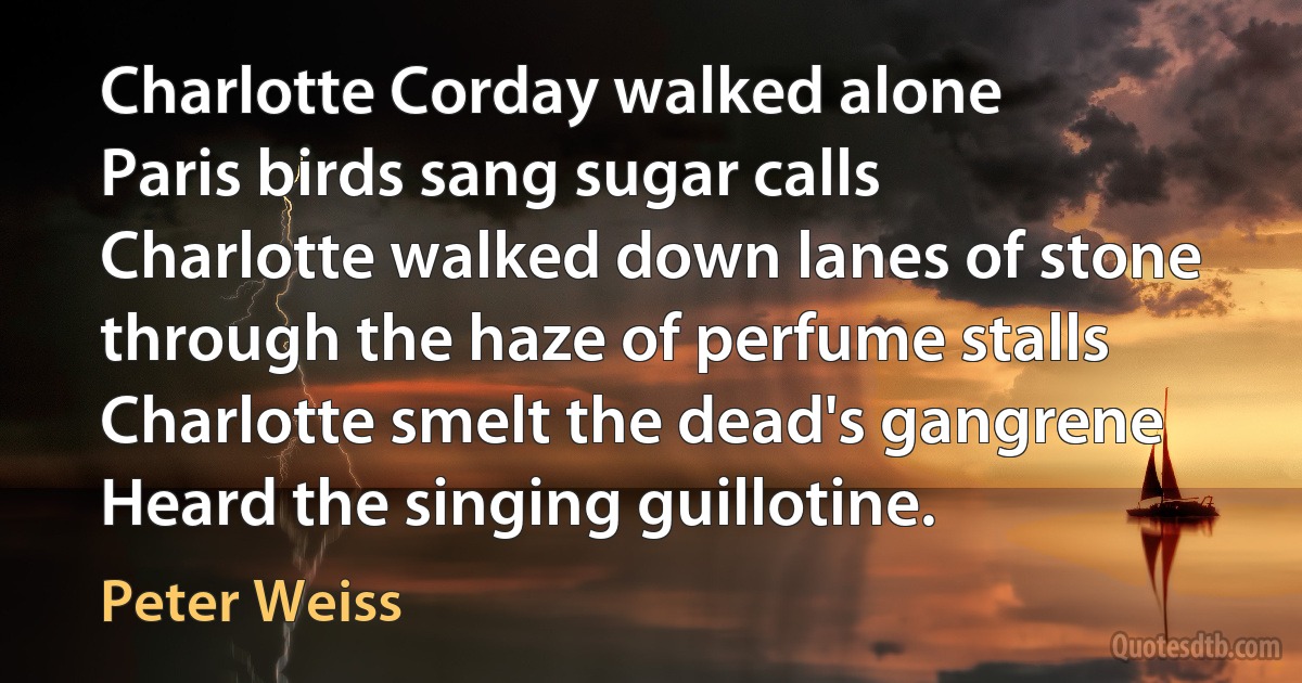 Charlotte Corday walked alone
Paris birds sang sugar calls
Charlotte walked down lanes of stone
through the haze of perfume stalls
Charlotte smelt the dead's gangrene
Heard the singing guillotine. (Peter Weiss)