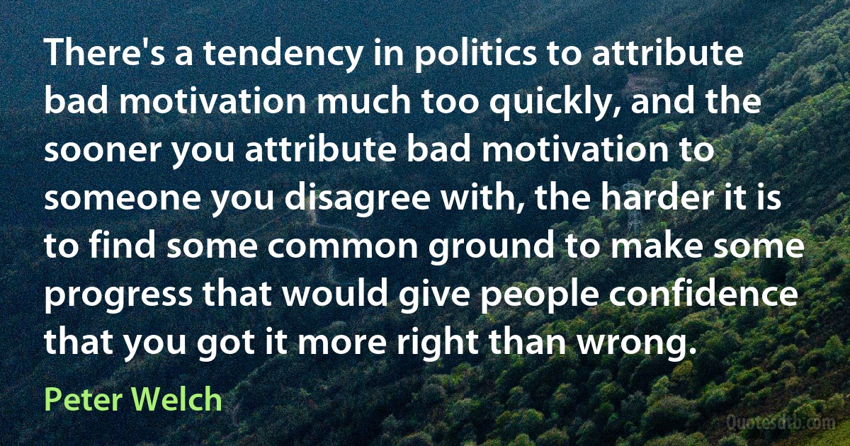 There's a tendency in politics to attribute bad motivation much too quickly, and the sooner you attribute bad motivation to someone you disagree with, the harder it is to find some common ground to make some progress that would give people confidence that you got it more right than wrong. (Peter Welch)