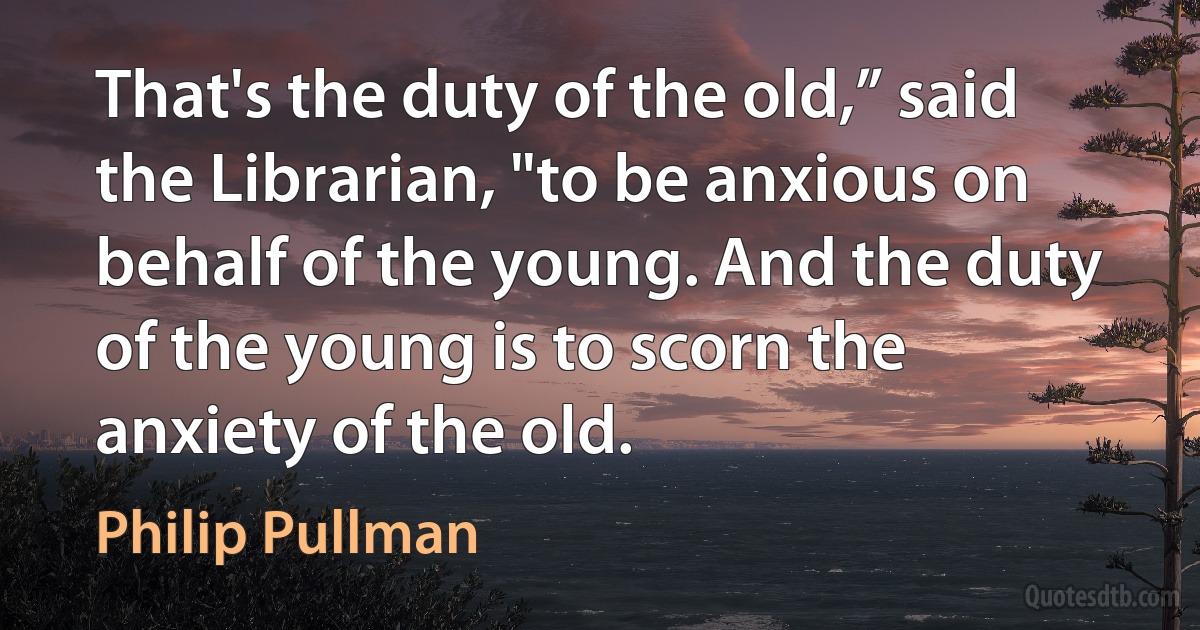 That's the duty of the old,” said the Librarian, "to be anxious on behalf of the young. And the duty of the young is to scorn the anxiety of the old. (Philip Pullman)