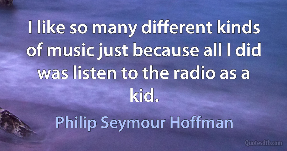 I like so many different kinds of music just because all I did was listen to the radio as a kid. (Philip Seymour Hoffman)