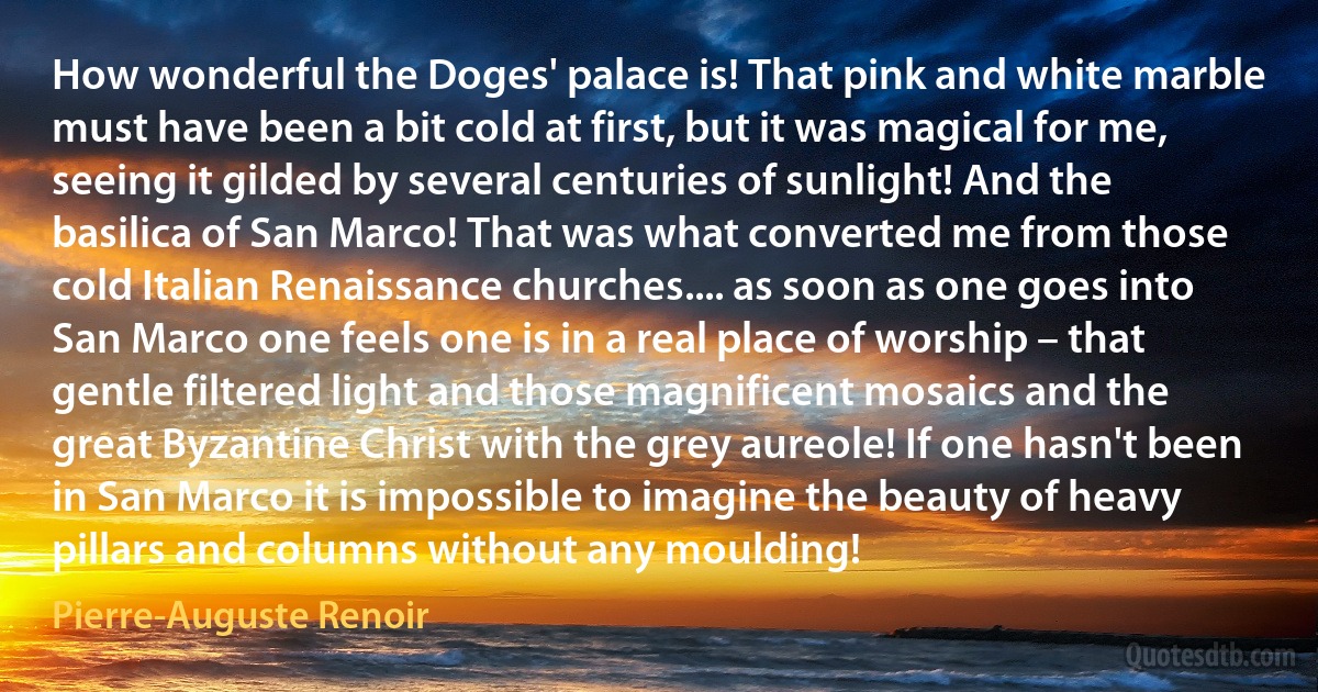 How wonderful the Doges' palace is! That pink and white marble must have been a bit cold at first, but it was magical for me, seeing it gilded by several centuries of sunlight! And the basilica of San Marco! That was what converted me from those cold Italian Renaissance churches.... as soon as one goes into San Marco one feels one is in a real place of worship – that gentle filtered light and those magnificent mosaics and the great Byzantine Christ with the grey aureole! If one hasn't been in San Marco it is impossible to imagine the beauty of heavy pillars and columns without any moulding! (Pierre-Auguste Renoir)