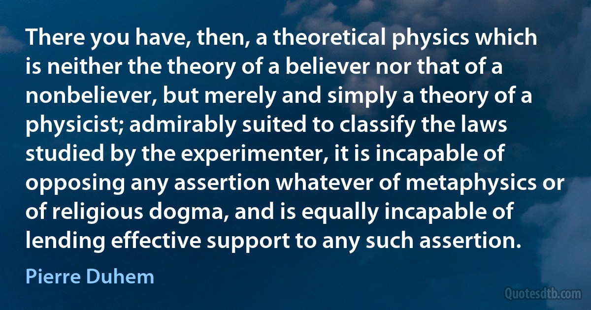 There you have, then, a theoretical physics which is neither the theory of a believer nor that of a nonbeliever, but merely and simply a theory of a physicist; admirably suited to classify the laws studied by the experimenter, it is incapable of opposing any assertion whatever of metaphysics or of religious dogma, and is equally incapable of lending effective support to any such assertion. (Pierre Duhem)