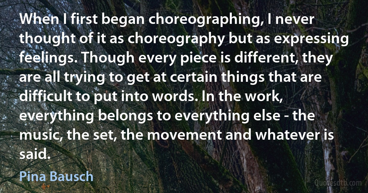 When I first began choreographing, I never thought of it as choreography but as expressing feelings. Though every piece is different, they are all trying to get at certain things that are difficult to put into words. In the work, everything belongs to everything else - the music, the set, the movement and whatever is said. (Pina Bausch)