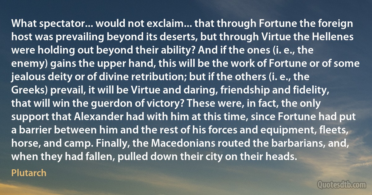 What spectator... would not exclaim... that through Fortune the foreign host was prevailing beyond its deserts, but through Virtue the Hellenes were holding out beyond their ability? And if the ones (i. e., the enemy) gains the upper hand, this will be the work of Fortune or of some jealous deity or of divine retribution; but if the others (i. e., the Greeks) prevail, it will be Virtue and daring, friendship and fidelity, that will win the guerdon of victory? These were, in fact, the only support that Alexander had with him at this time, since Fortune had put a barrier between him and the rest of his forces and equipment, fleets, horse, and camp. Finally, the Macedonians routed the barbarians, and, when they had fallen, pulled down their city on their heads. (Plutarch)