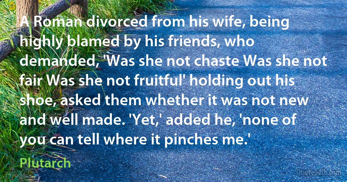 A Roman divorced from his wife, being highly blamed by his friends, who demanded, 'Was she not chaste Was she not fair Was she not fruitful' holding out his shoe, asked them whether it was not new and well made. 'Yet,' added he, 'none of you can tell where it pinches me.' (Plutarch)