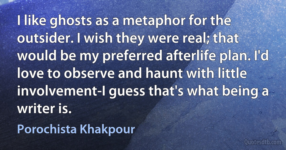 I like ghosts as a metaphor for the outsider. I wish they were real; that would be my preferred afterlife plan. I'd love to observe and haunt with little involvement-I guess that's what being a writer is. (Porochista Khakpour)