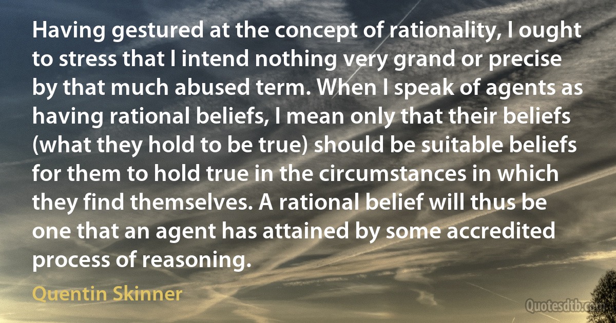 Having gestured at the concept of rationality, I ought to stress that I intend nothing very grand or precise by that much abused term. When I speak of agents as having rational beliefs, I mean only that their beliefs (what they hold to be true) should be suitable beliefs for them to hold true in the circumstances in which they find themselves. A rational belief will thus be one that an agent has attained by some accredited process of reasoning. (Quentin Skinner)