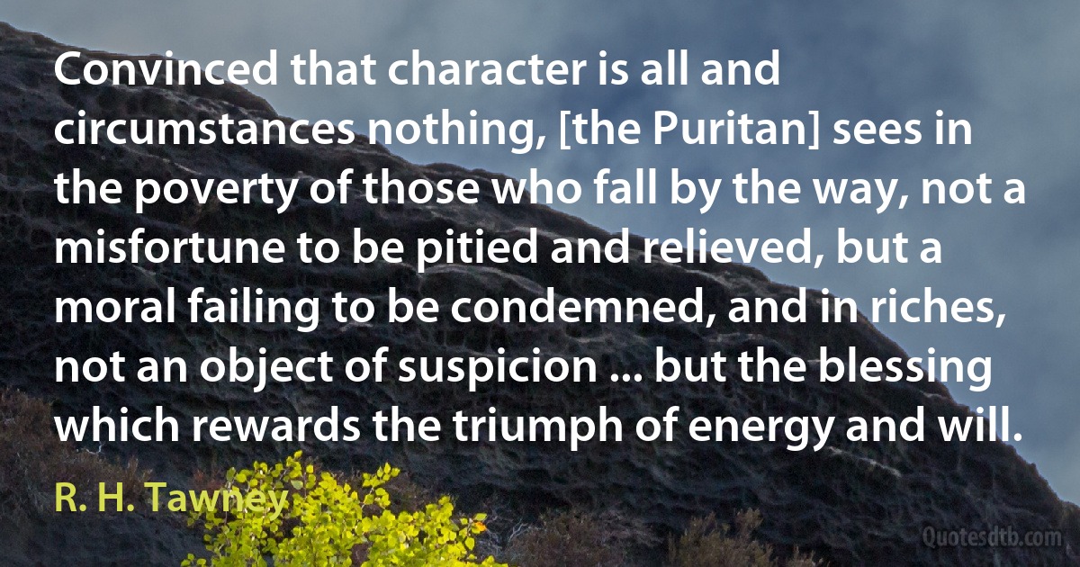 Convinced that character is all and circumstances nothing, [the Puritan] sees in the poverty of those who fall by the way, not a misfortune to be pitied and relieved, but a moral failing to be condemned, and in riches, not an object of suspicion ... but the blessing which rewards the triumph of energy and will. (R. H. Tawney)