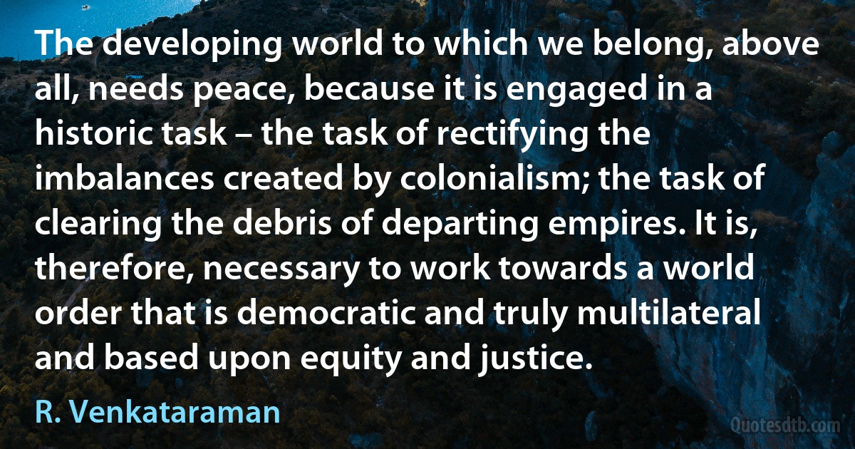 The developing world to which we belong, above all, needs peace, because it is engaged in a historic task – the task of rectifying the imbalances created by colonialism; the task of clearing the debris of departing empires. It is, therefore, necessary to work towards a world order that is democratic and truly multilateral and based upon equity and justice. (R. Venkataraman)