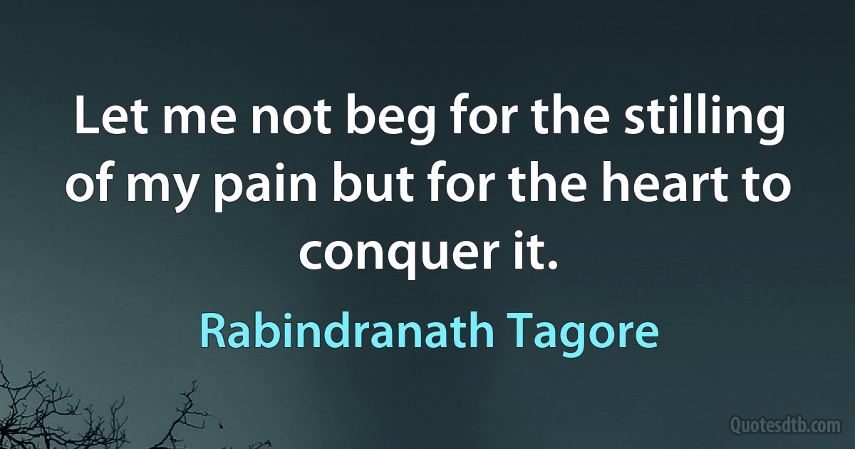 Let me not beg for the stilling of my pain but for the heart to conquer it. (Rabindranath Tagore)