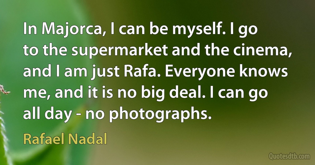 In Majorca, I can be myself. I go to the supermarket and the cinema, and I am just Rafa. Everyone knows me, and it is no big deal. I can go all day - no photographs. (Rafael Nadal)