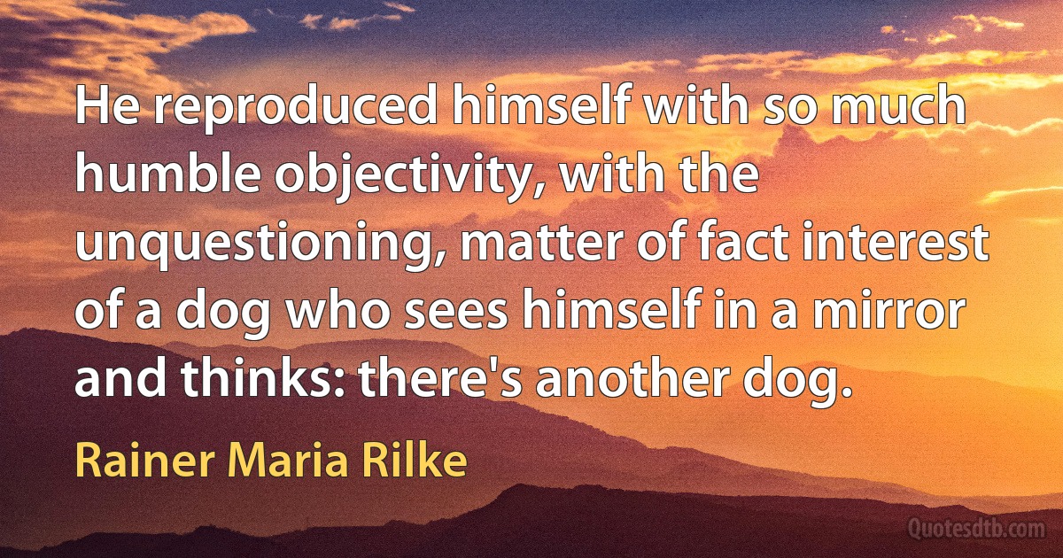 He reproduced himself with so much humble objectivity, with the unquestioning, matter of fact interest of a dog who sees himself in a mirror and thinks: there's another dog. (Rainer Maria Rilke)