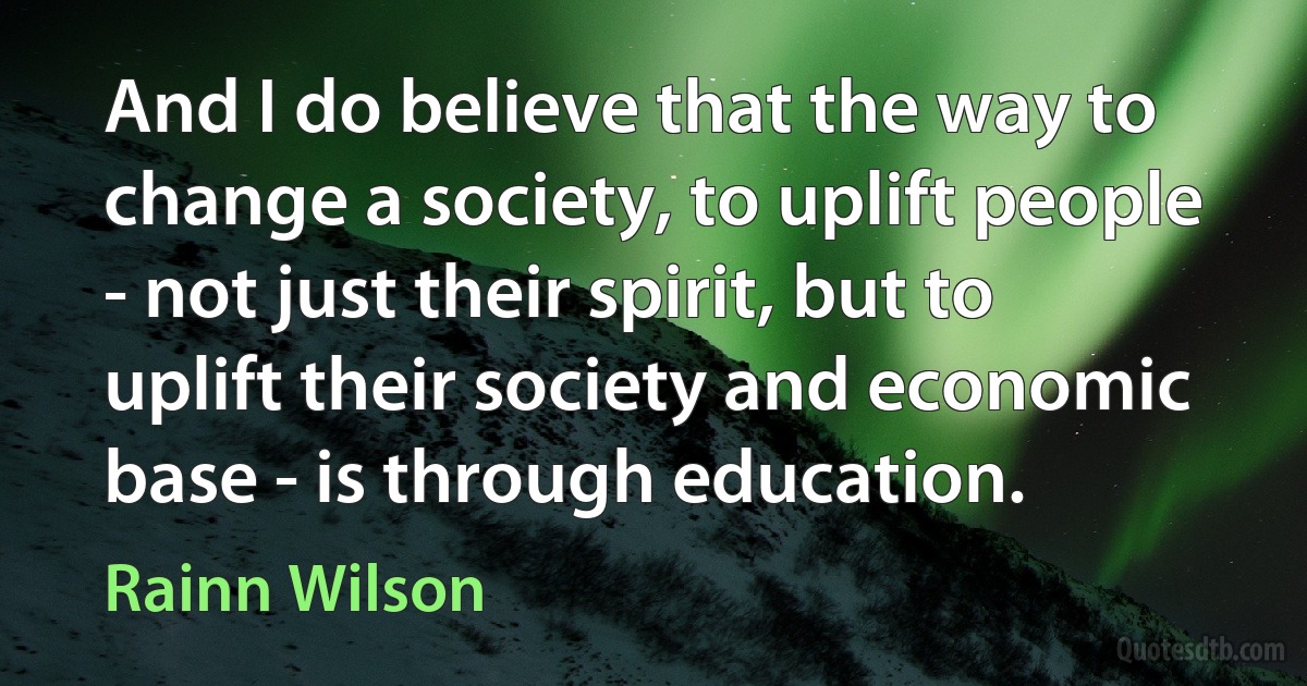 And I do believe that the way to change a society, to uplift people - not just their spirit, but to uplift their society and economic base - is through education. (Rainn Wilson)