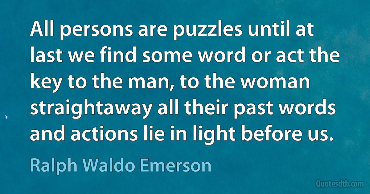 All persons are puzzles until at last we find some word or act the key to the man, to the woman straightaway all their past words and actions lie in light before us. (Ralph Waldo Emerson)