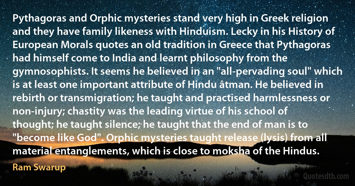 Pythagoras and Orphic mysteries stand very high in Greek religion and they have family likeness with Hinduism. Lecky in his History of European Morals quotes an old tradition in Greece that Pythagoras had himself come to India and learnt philosophy from the gymnosophists. It seems he believed in an "all-pervading soul" which is at least one important attribute of Hindu âtman. He believed in rebirth or transmigration; he taught and practised harmlessness or non-injury; chastity was the leading virtue of his school of thought; he taught silence; he taught that the end of man is to "become like God". Orphic mysteries taught release (lysis) from all material entanglements, which is close to moksha of the Hindus. (Ram Swarup)