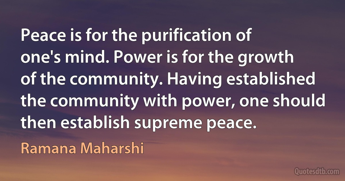 Peace is for the purification of one's mind. Power is for the growth of the community. Having established the community with power, one should then establish supreme peace. (Ramana Maharshi)