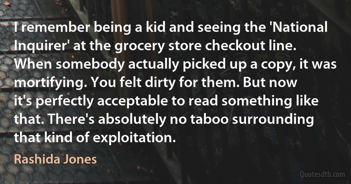 I remember being a kid and seeing the 'National Inquirer' at the grocery store checkout line. When somebody actually picked up a copy, it was mortifying. You felt dirty for them. But now it's perfectly acceptable to read something like that. There's absolutely no taboo surrounding that kind of exploitation. (Rashida Jones)