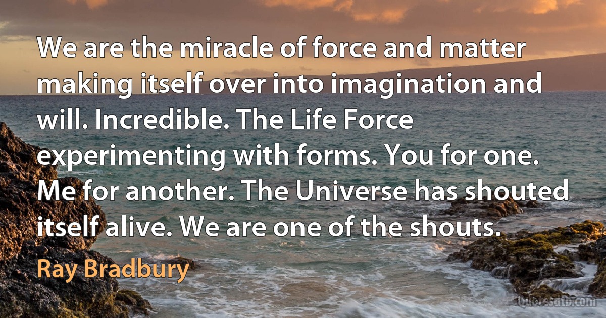 We are the miracle of force and matter making itself over into imagination and will. Incredible. The Life Force experimenting with forms. You for one. Me for another. The Universe has shouted itself alive. We are one of the shouts. (Ray Bradbury)