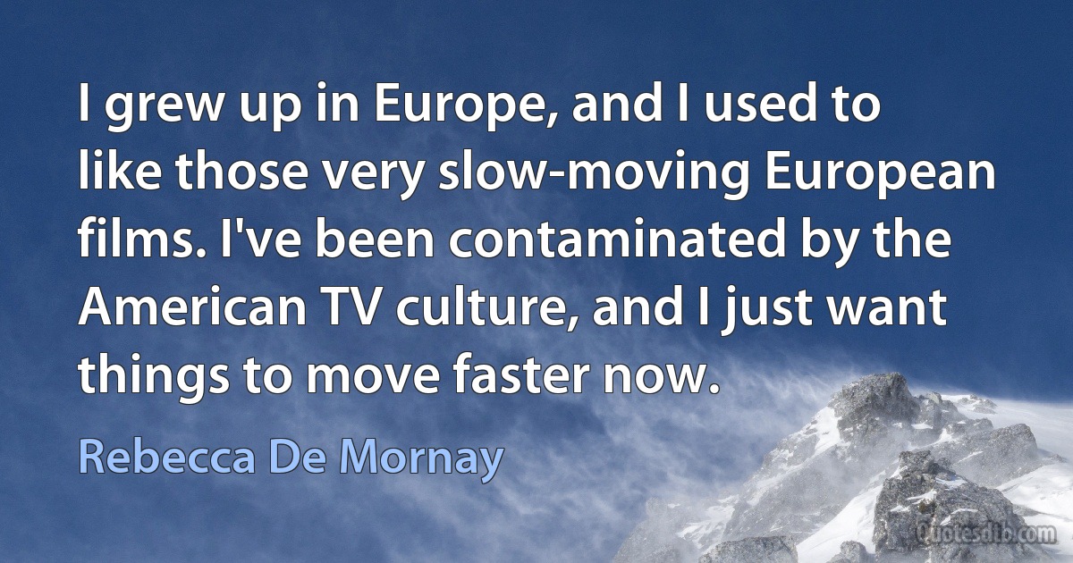 I grew up in Europe, and I used to like those very slow-moving European films. I've been contaminated by the American TV culture, and I just want things to move faster now. (Rebecca De Mornay)