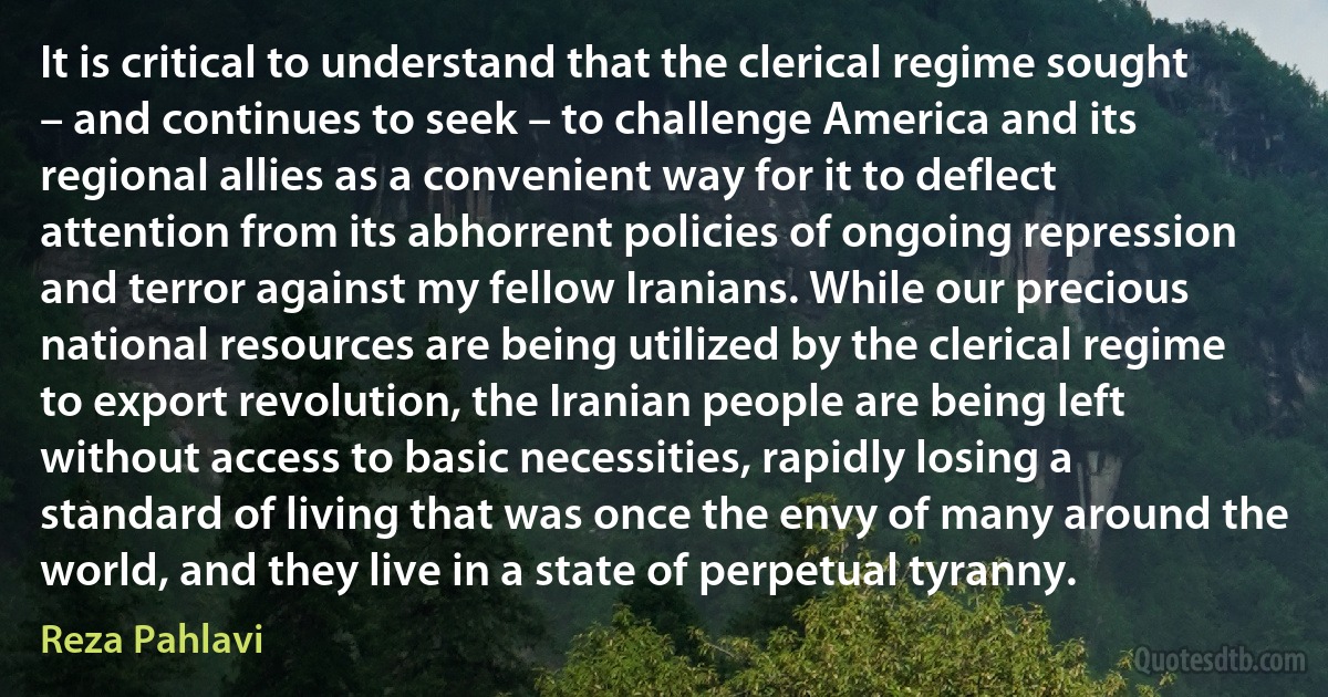 It is critical to understand that the clerical regime sought – and continues to seek – to challenge America and its regional allies as a convenient way for it to deflect attention from its abhorrent policies of ongoing repression and terror against my fellow Iranians. While our precious national resources are being utilized by the clerical regime to export revolution, the Iranian people are being left without access to basic necessities, rapidly losing a standard of living that was once the envy of many around the world, and they live in a state of perpetual tyranny. (Reza Pahlavi)