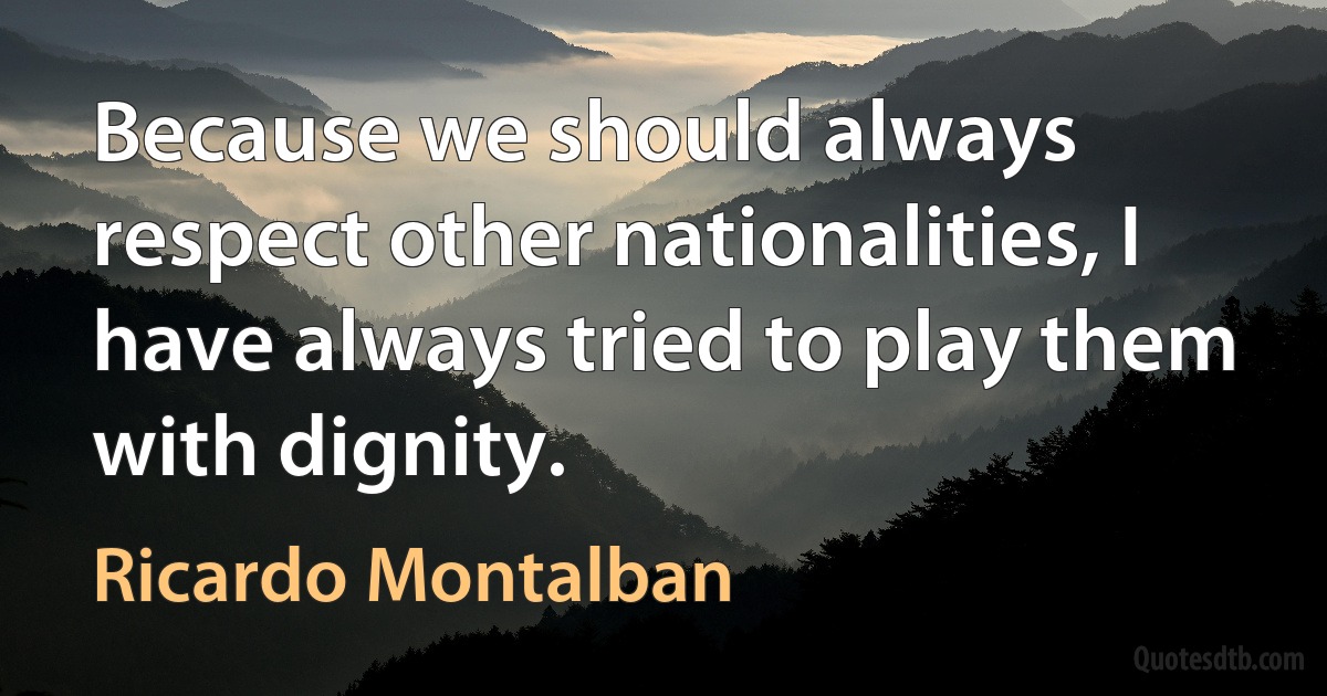 Because we should always respect other nationalities, I have always tried to play them with dignity. (Ricardo Montalban)