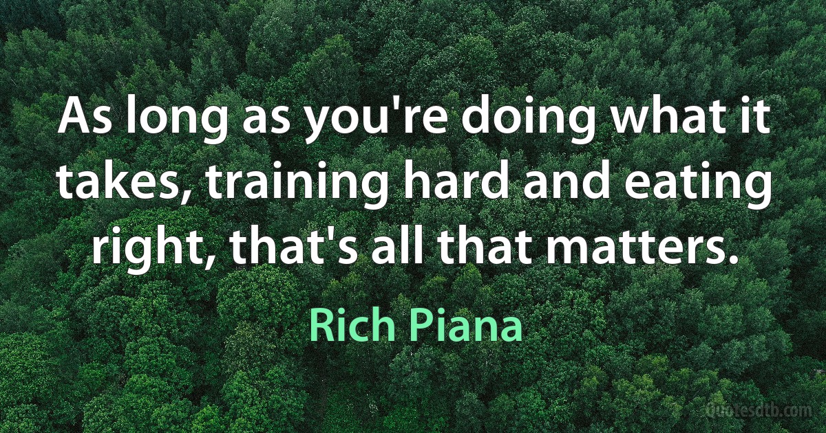 As long as you're doing what it takes, training hard and eating right, that's all that matters. (Rich Piana)