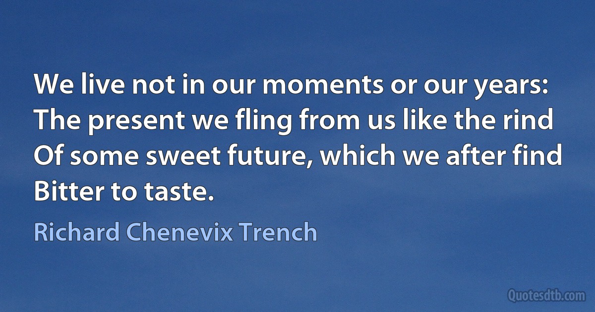 We live not in our moments or our years:
The present we fling from us like the rind
Of some sweet future, which we after find
Bitter to taste. (Richard Chenevix Trench)