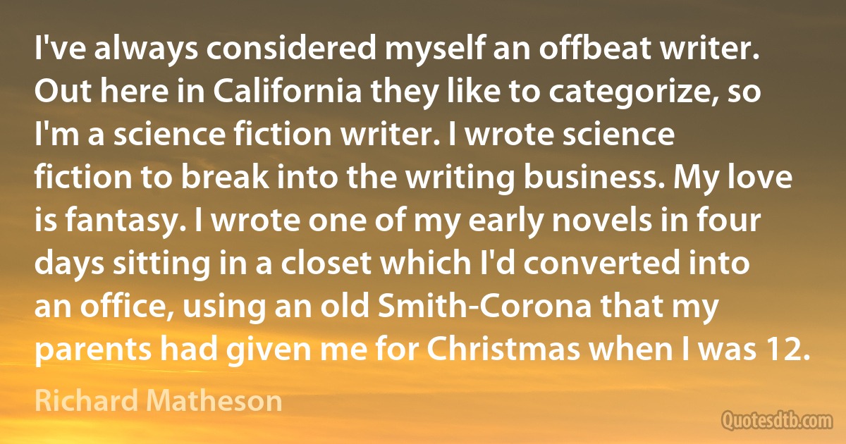 I've always considered myself an offbeat writer. Out here in California they like to categorize, so I'm a science fiction writer. I wrote science fiction to break into the writing business. My love is fantasy. I wrote one of my early novels in four days sitting in a closet which I'd converted into an office, using an old Smith-Corona that my parents had given me for Christmas when I was 12. (Richard Matheson)