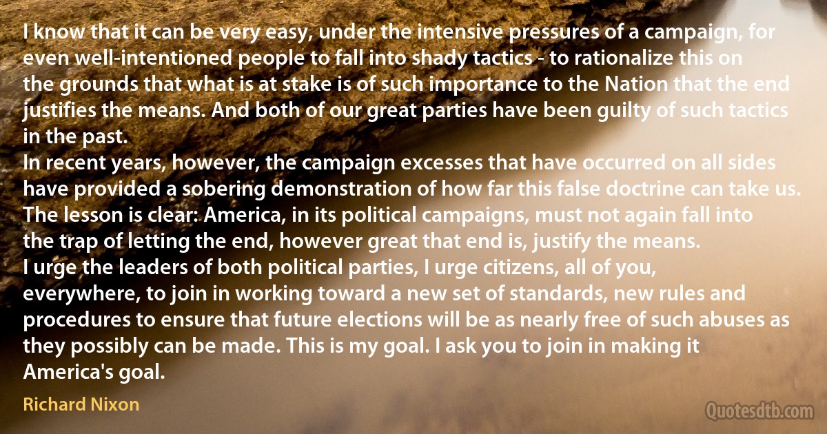 I know that it can be very easy, under the intensive pressures of a campaign, for even well-intentioned people to fall into shady tactics - to rationalize this on the grounds that what is at stake is of such importance to the Nation that the end justifies the means. And both of our great parties have been guilty of such tactics in the past.
In recent years, however, the campaign excesses that have occurred on all sides have provided a sobering demonstration of how far this false doctrine can take us. The lesson is clear: America, in its political campaigns, must not again fall into the trap of letting the end, however great that end is, justify the means.
I urge the leaders of both political parties, I urge citizens, all of you, everywhere, to join in working toward a new set of standards, new rules and procedures to ensure that future elections will be as nearly free of such abuses as they possibly can be made. This is my goal. I ask you to join in making it America's goal. (Richard Nixon)