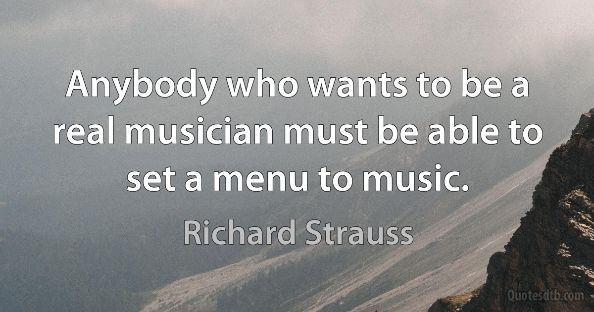 Anybody who wants to be a real musician must be able to set a menu to music. (Richard Strauss)