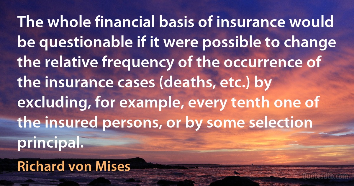 The whole financial basis of insurance would be questionable if it were possible to change the relative frequency of the occurrence of the insurance cases (deaths, etc.) by excluding, for example, every tenth one of the insured persons, or by some selection principal. (Richard von Mises)