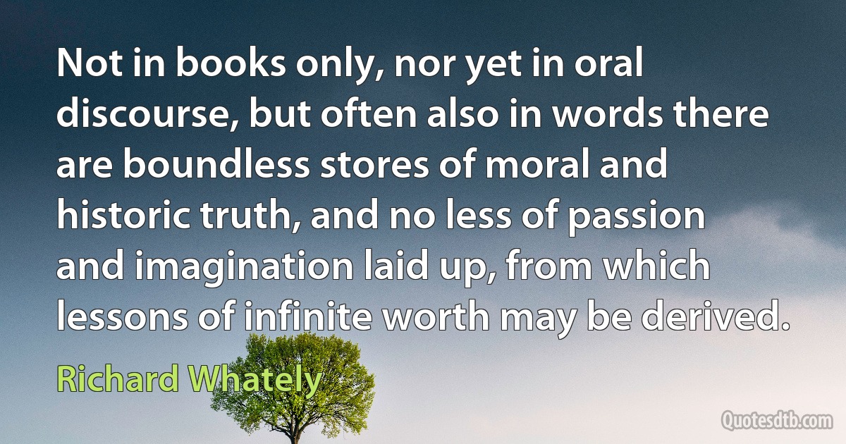 Not in books only, nor yet in oral discourse, but often also in words there are boundless stores of moral and historic truth, and no less of passion and imagination laid up, from which lessons of infinite worth may be derived. (Richard Whately)