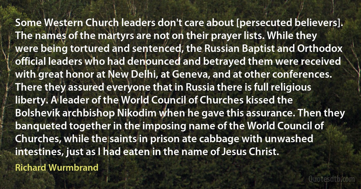 Some Western Church leaders don't care about [persecuted believers]. The names of the martyrs are not on their prayer lists. While they were being tortured and sentenced, the Russian Baptist and Orthodox official leaders who had denounced and betrayed them were received with great honor at New Delhi, at Geneva, and at other conferences. There they assured everyone that in Russia there is full religious liberty. A leader of the World Council of Churches kissed the Bolshevik archbishop Nikodim when he gave this assurance. Then they banqueted together in the imposing name of the World Council of Churches, while the saints in prison ate cabbage with unwashed intestines, just as I had eaten in the name of Jesus Christ. (Richard Wurmbrand)