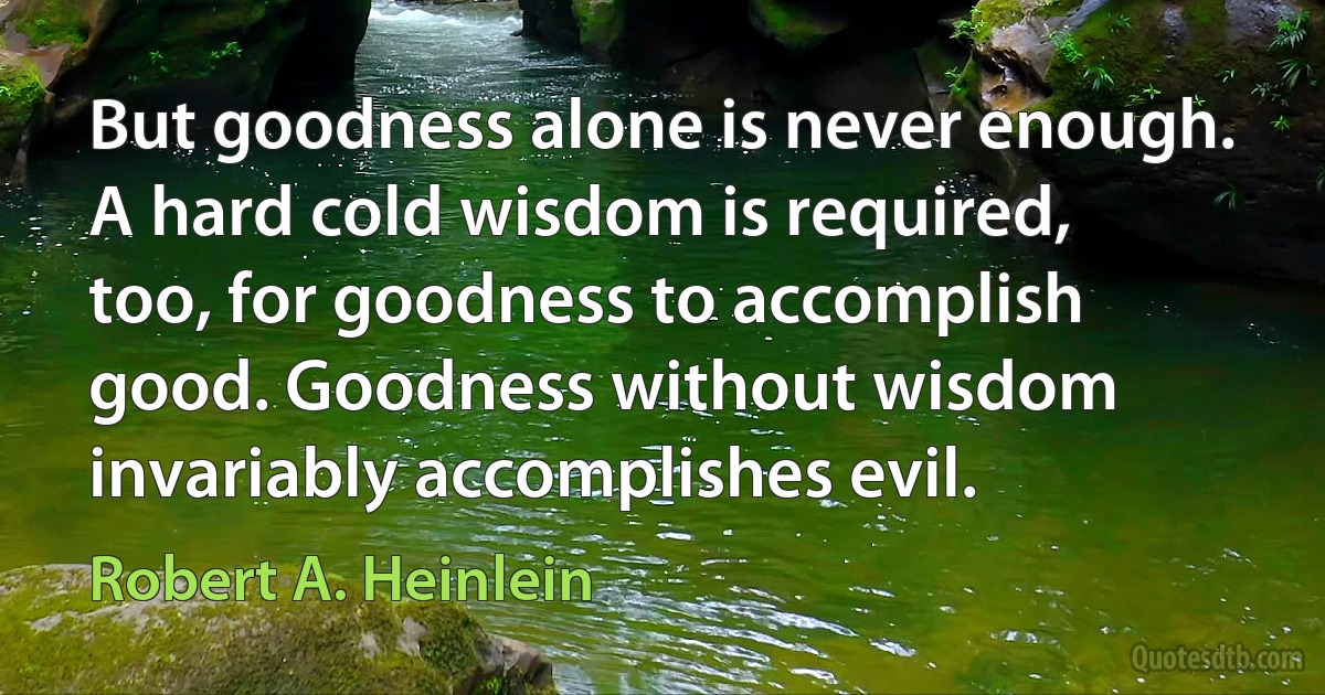 But goodness alone is never enough. A hard cold wisdom is required, too, for goodness to accomplish good. Goodness without wisdom invariably accomplishes evil. (Robert A. Heinlein)