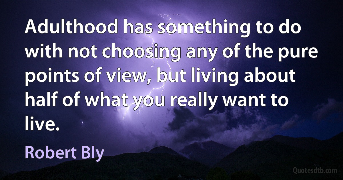 Adulthood has something to do with not choosing any of the pure points of view, but living about half of what you really want to live. (Robert Bly)