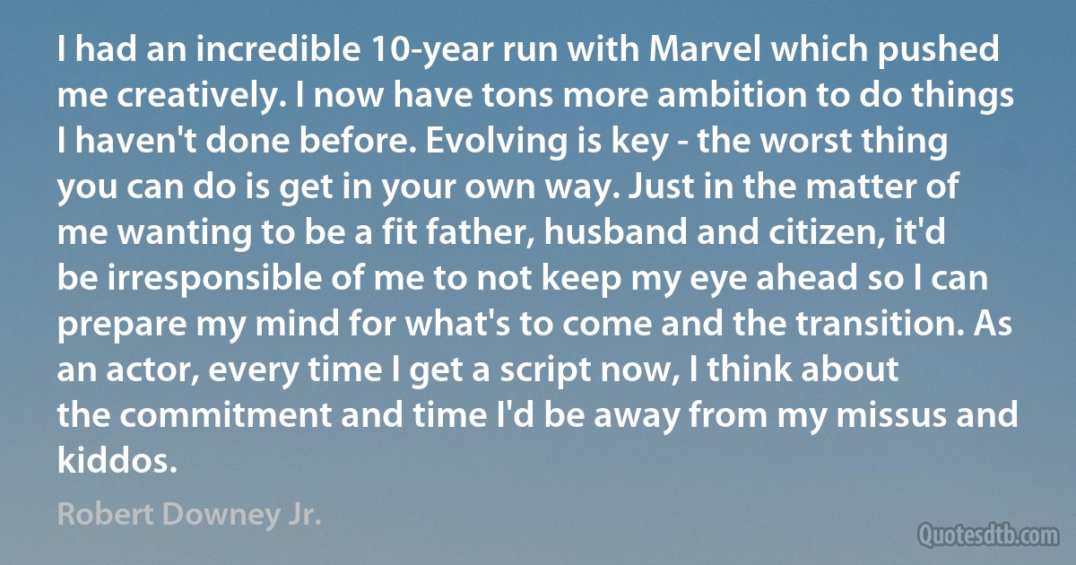 I had an incredible 10-year run with Marvel which pushed me creatively. I now have tons more ambition to do things I haven't done before. Evolving is key - the worst thing you can do is get in your own way. Just in the matter of me wanting to be a fit father, husband and citizen, it'd be irresponsible of me to not keep my eye ahead so I can prepare my mind for what's to come and the transition. As an actor, every time I get a script now, I think about the commitment and time I'd be away from my missus and kiddos. (Robert Downey Jr.)