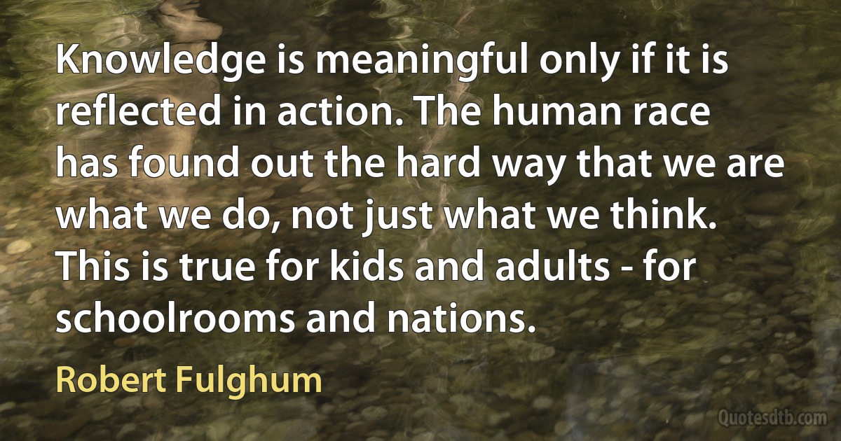 Knowledge is meaningful only if it is reflected in action. The human race has found out the hard way that we are what we do, not just what we think. This is true for kids and adults - for schoolrooms and nations. (Robert Fulghum)