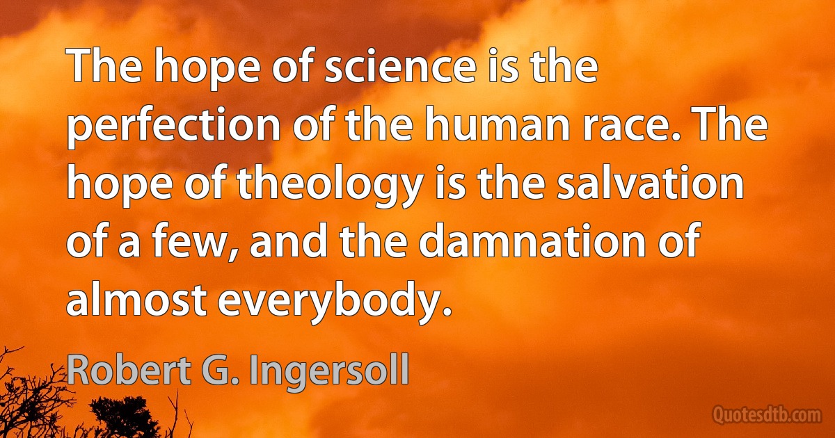 The hope of science is the perfection of the human race. The hope of theology is the salvation of a few, and the damnation of almost everybody. (Robert G. Ingersoll)