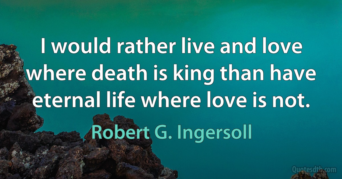 I would rather live and love where death is king than have eternal life where love is not. (Robert G. Ingersoll)