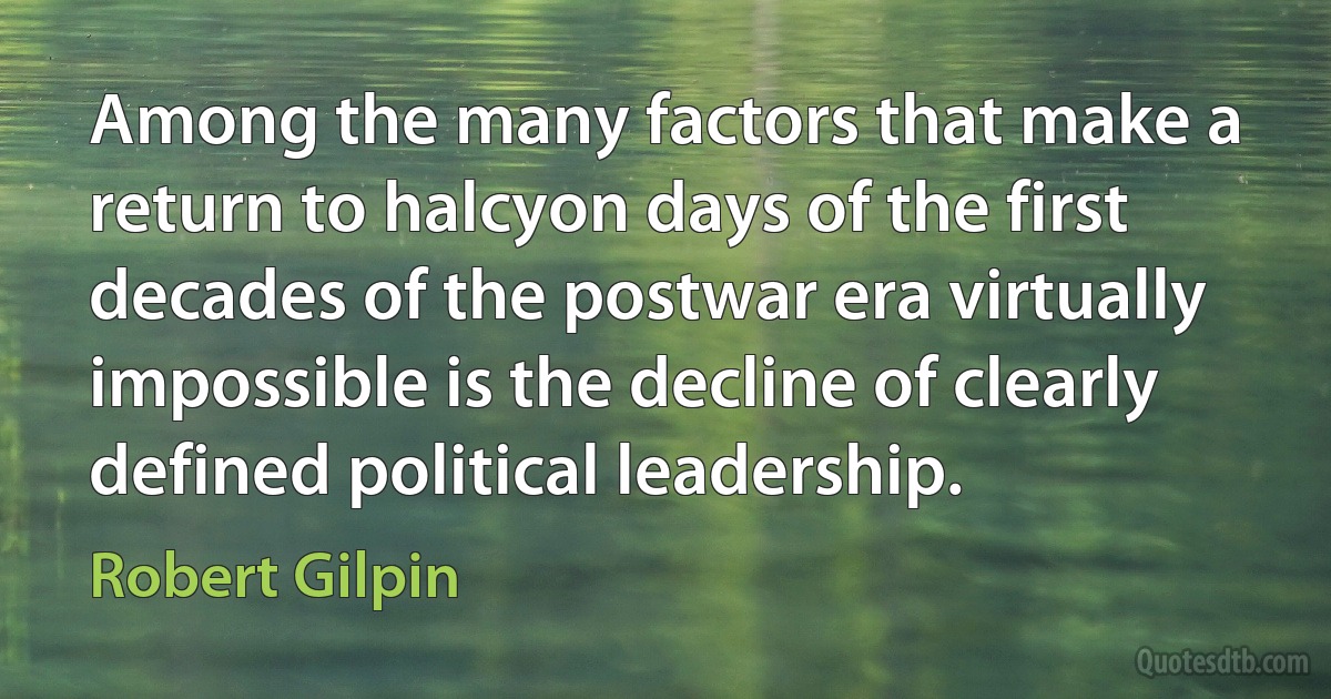 Among the many factors that make a return to halcyon days of the first decades of the postwar era virtually impossible is the decline of clearly defined political leadership. (Robert Gilpin)