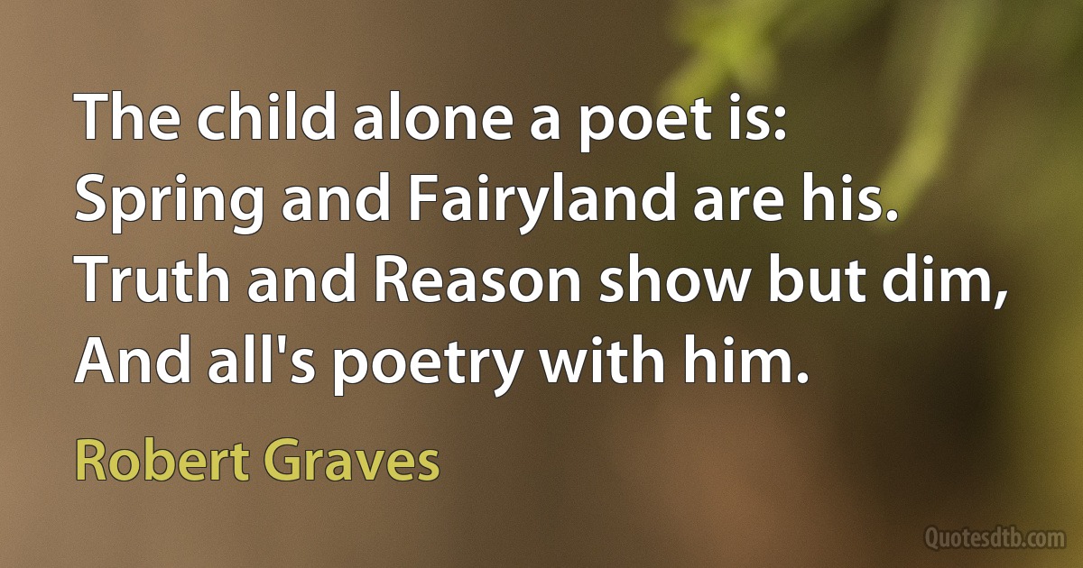 The child alone a poet is:
Spring and Fairyland are his.
Truth and Reason show but dim,
And all's poetry with him. (Robert Graves)