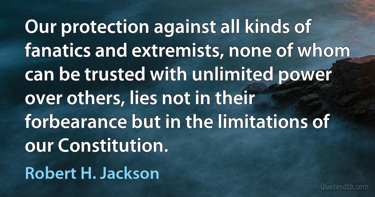 Our protection against all kinds of fanatics and extremists, none of whom can be trusted with unlimited power over others, lies not in their forbearance but in the limitations of our Constitution. (Robert H. Jackson)