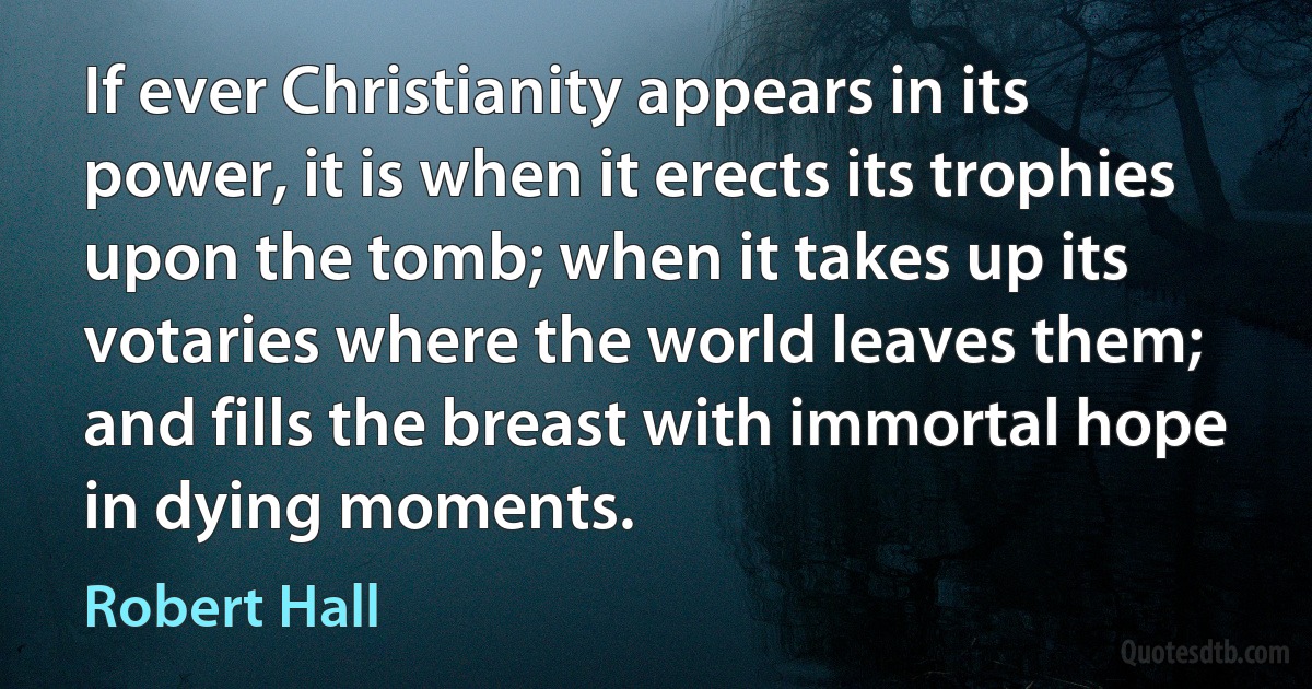 If ever Christianity appears in its power, it is when it erects its trophies upon the tomb; when it takes up its votaries where the world leaves them; and fills the breast with immortal hope in dying moments. (Robert Hall)