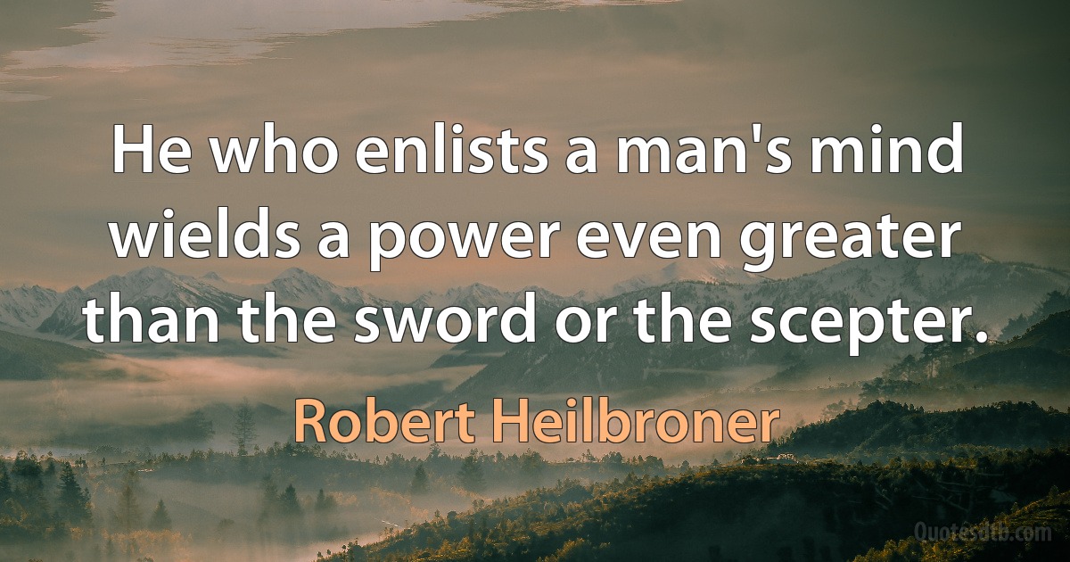 He who enlists a man's mind wields a power even greater than the sword or the scepter. (Robert Heilbroner)